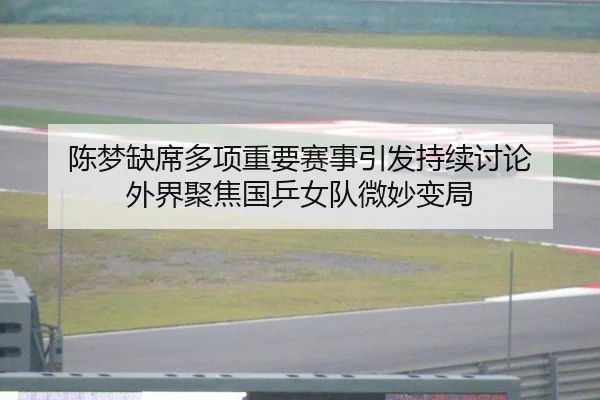 陈梦缺席多项重要赛事引发持续讨论 外界聚焦国乒女队微妙变局